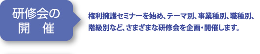 研修会の開催 | 権利擁護セミナーを始め、テーマ別、事業種別、職種別、階級別など、さまざまな研修会を企画・開催します。