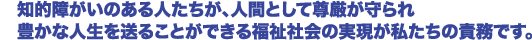 知的障がいのある人たちが、人間として尊厳が守られ豊かな人生を送ることができる福祉社会の実現が私たちの責務です。